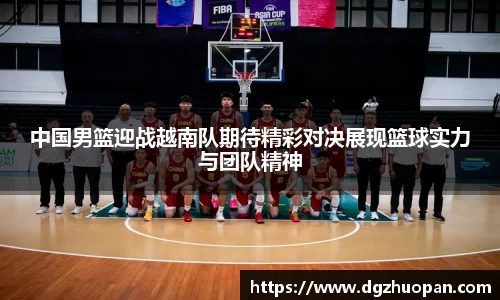 中国男篮迎战越南队期待精彩对决展现篮球实力与团队精神