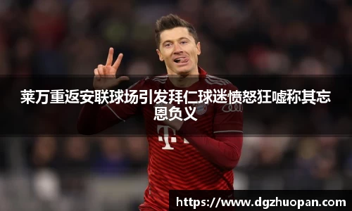 莱万重返安联球场引发拜仁球迷愤怒狂嘘称其忘恩负义